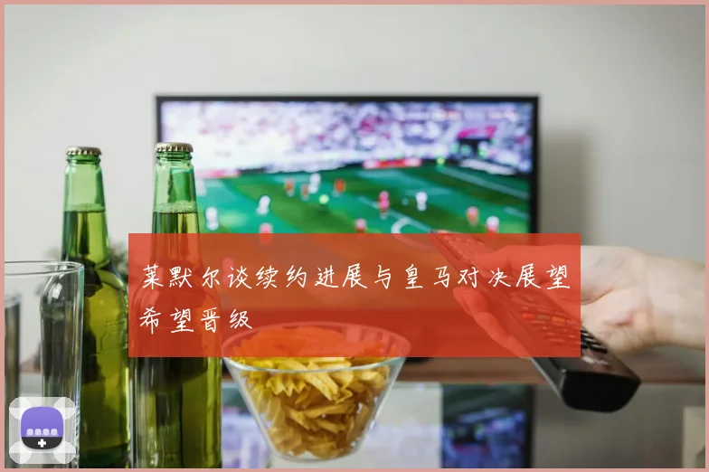 莱默尔谈续约进展与皇马对决展望希望晋级