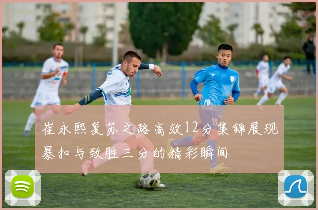 崔永熙复苏之路高效12分集锦展现暴扣与致胜三分的精彩瞬间