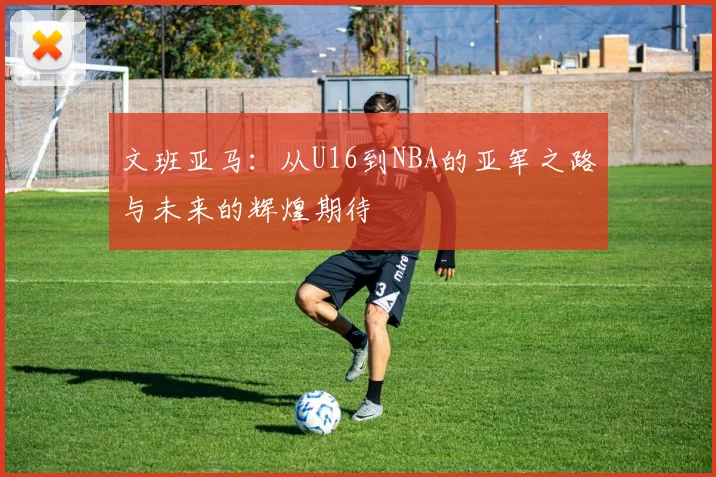 文班亚马：从U16到NBA的亚军之路与未来的辉煌期待
