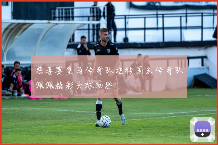 慈善赛皇马传奇队逆转国米传奇队佩佩精彩头球助胜