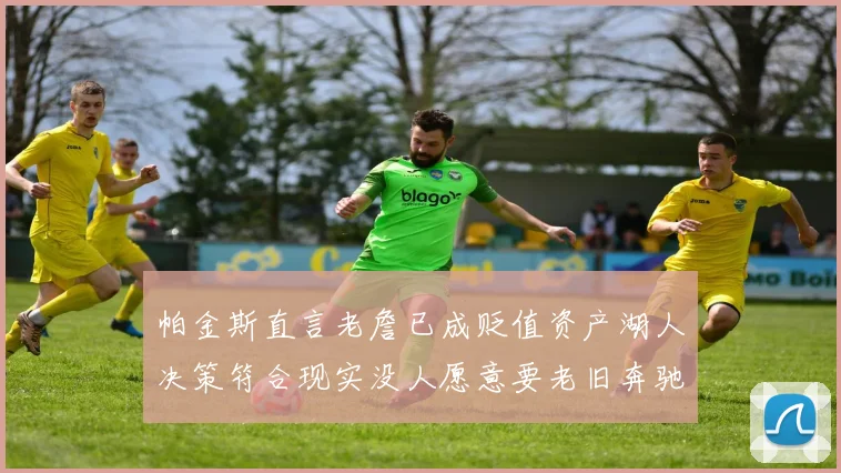 帕金斯直言老詹已成贬值资产湖人决策符合现实没人愿意要老旧奔驰