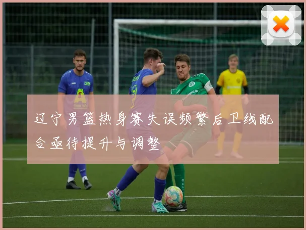 辽宁男篮热身赛失误频繁后卫线配合亟待提升与调整