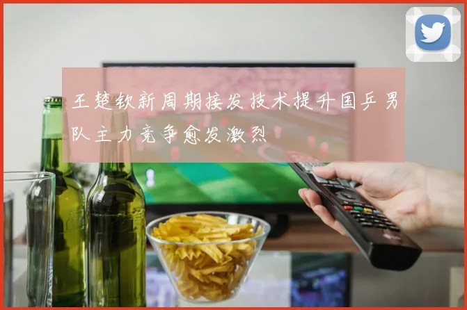 王楚钦新周期接发技术提升国乒男队主力竞争愈发激烈