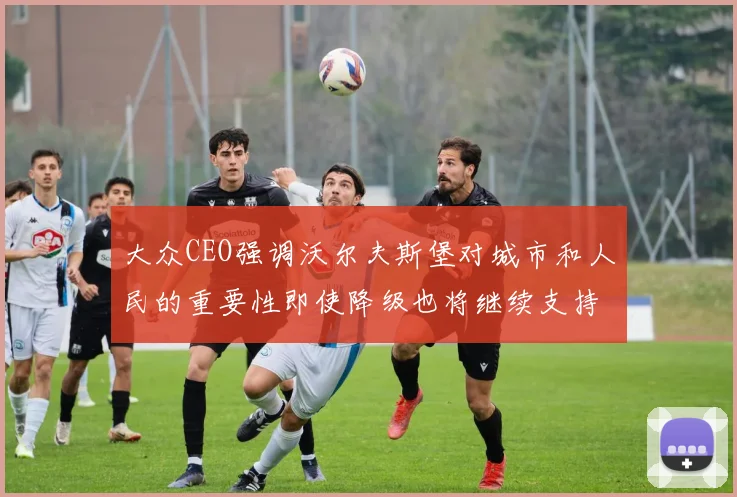 大众CEO强调沃尔夫斯堡对城市和人民的重要性即使降级也将继续支持