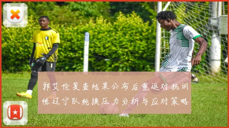 郭艾伦复查结果公布后重返对抗训练辽宁队轮换压力分析与应对策略
