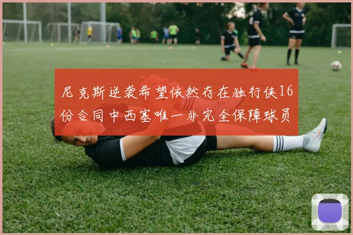 尼克斯逆袭希望依然存在独行侠16份合同中西塞唯一非完全保障球员