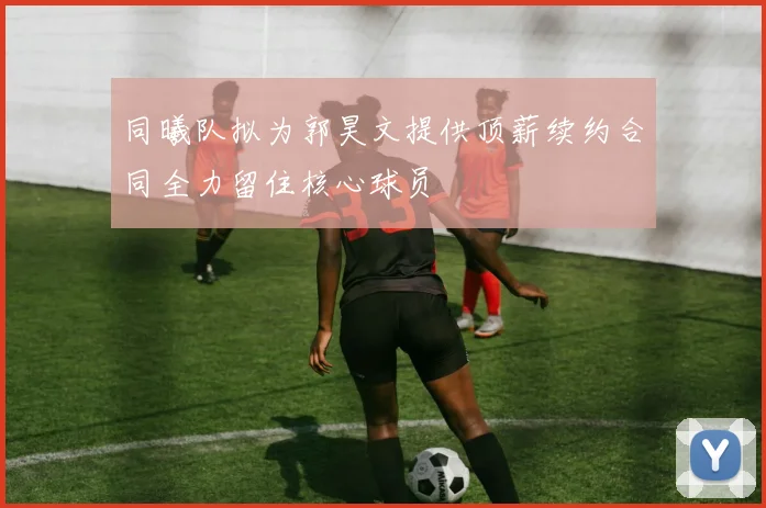 同曦队拟为郭昊文提供顶薪续约合同全力留住核心球员