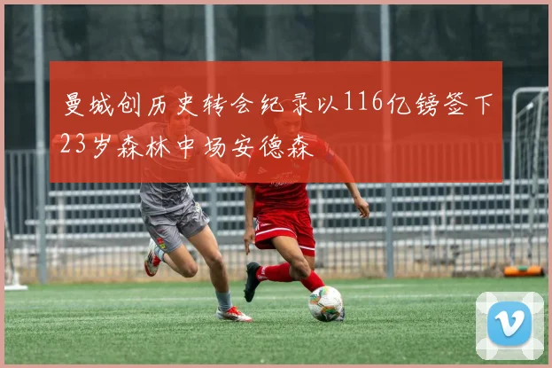曼城创历史转会纪录以116亿镑签下23岁森林中场安德森