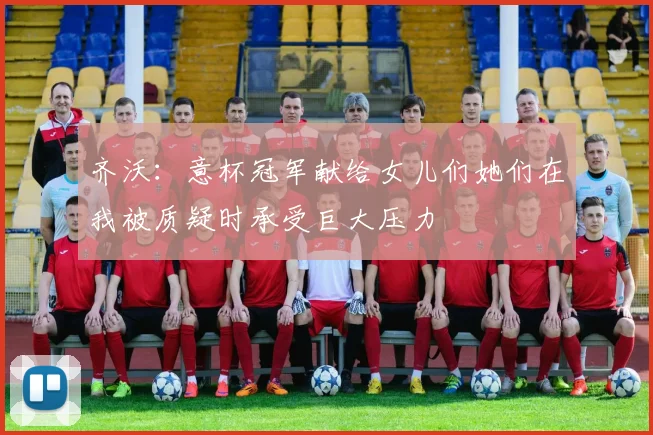齐沃：意杯冠军献给女儿们她们在我被质疑时承受巨大压力