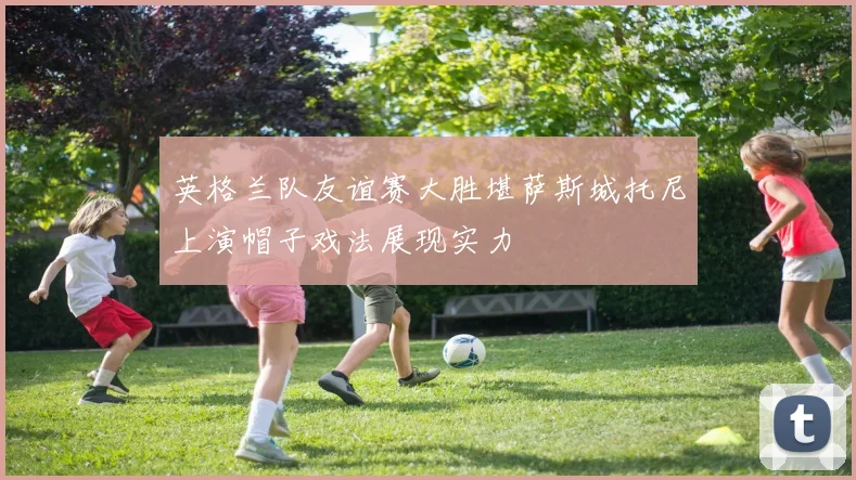 英格兰队友谊赛大胜堪萨斯城托尼上演帽子戏法展现实力