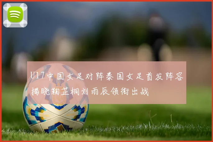 U17中国女足对阵泰国女足首发阵容揭晓鞠芷桐刘雨辰领衔出战