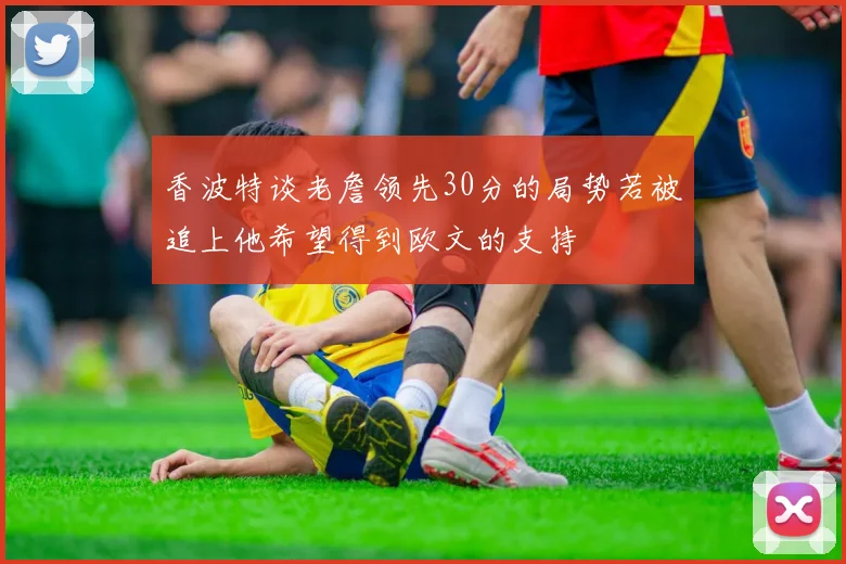 香波特谈老詹领先30分的局势若被追上他希望得到欧文的支持